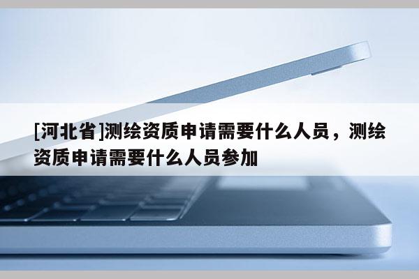 [河北省]測繪資質申請需要什么人員，測繪資質申請需要什么人員參加