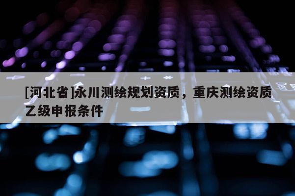 [河北省]永川測繪規劃資質，重慶測繪資質乙級申報條件