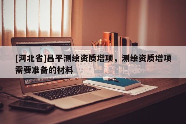 [河北省]昌平測繪資質增項，測繪資質增項需要準備的材料