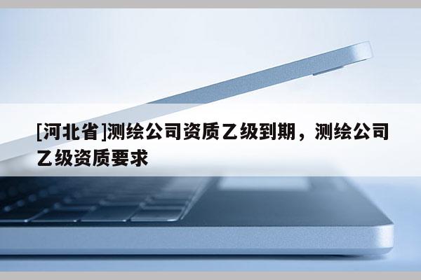 [河北省]測繪公司資質(zhì)乙級到期，測繪公司乙級資質(zhì)要求