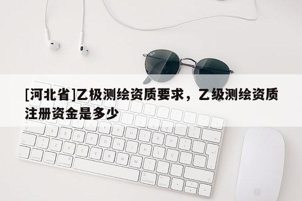 [河北省]乙極測(cè)繪資質(zhì)要求，乙級(jí)測(cè)繪資質(zhì)注冊(cè)資金是多少