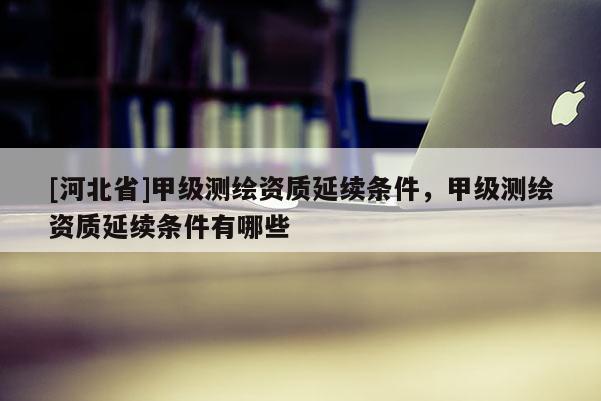 [河北省]甲級測繪資質(zhì)延續(xù)條件，甲級測繪資質(zhì)延續(xù)條件有哪些