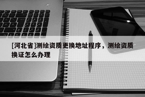 [河北省]測(cè)繪資質(zhì)更換地址程序，測(cè)繪資質(zhì)換證怎么辦理