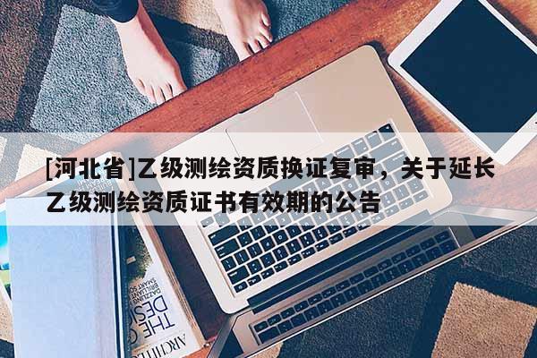 [河北省]乙級測繪資質換證復審，關于延長乙級測繪資質證書有效期的公告
