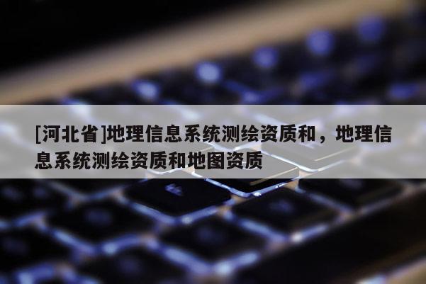 [河北省]地理信息系統測繪資質和，地理信息系統測繪資質和地圖資質