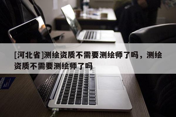 [河北省]測繪資質不需要測繪師了嗎，測繪資質不需要測繪師了嗎