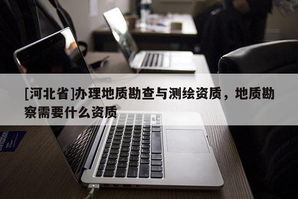 [河北省]辦理地質(zhì)勘查與測繪資質(zhì)，地質(zhì)勘察需要什么資質(zhì)