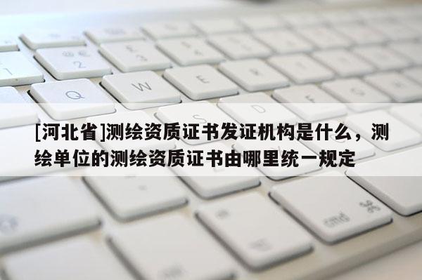 [河北省]測繪資質(zhì)證書發(fā)證機構(gòu)是什么，測繪單位的測繪資質(zhì)證書由哪里統(tǒng)一規(guī)定