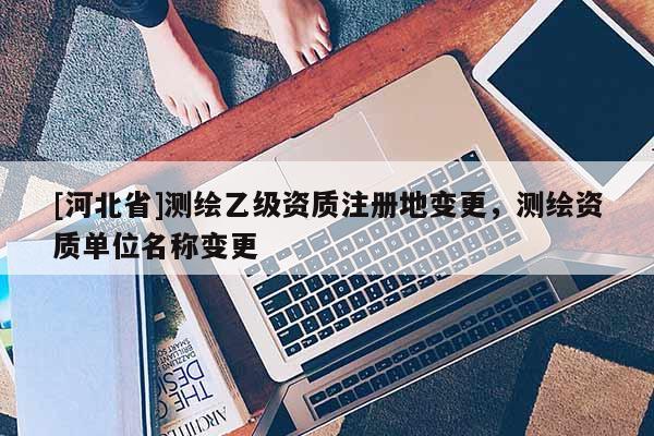 [河北省]測繪乙級資質注冊地變更，測繪資質單位名稱變更