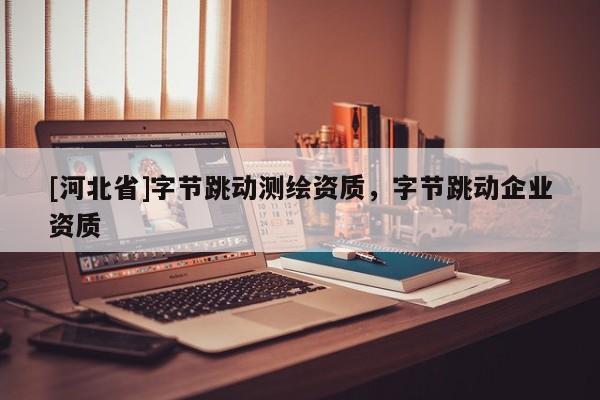 [河北省]字節跳動測繪資質，字節跳動企業資質