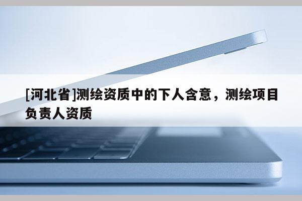 [河北省]測(cè)繪資質(zhì)中的下人含意，測(cè)繪項(xiàng)目負(fù)責(zé)人資質(zhì)