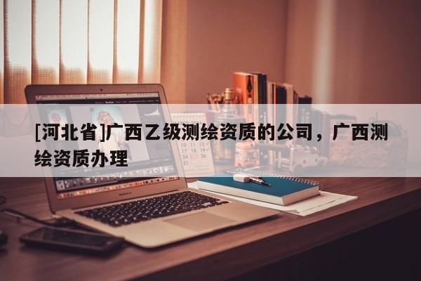 [河北省]廣西乙級測繪資質的公司，廣西測繪資質辦理
