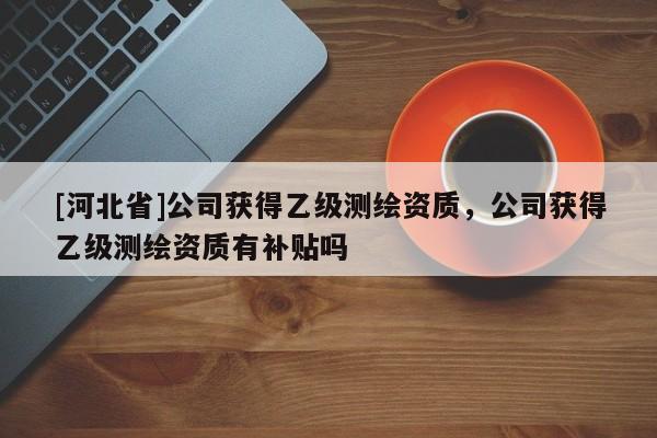 [河北省]公司獲得乙級(jí)測(cè)繪資質(zhì)，公司獲得乙級(jí)測(cè)繪資質(zhì)有補(bǔ)貼嗎