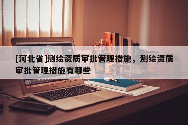 [河北省]測繪資質(zhì)審批管理措施，測繪資質(zhì)審批管理措施有哪些