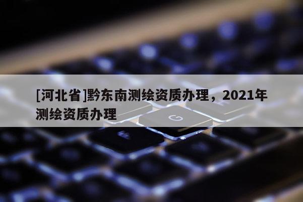[河北省]黔東南測(cè)繪資質(zhì)辦理，2021年測(cè)繪資質(zhì)辦理