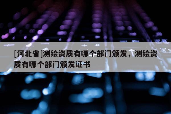 [河北省]測繪資質(zhì)有哪個部門頒發(fā)，測繪資質(zhì)有哪個部門頒發(fā)證書