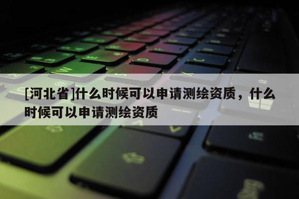[河北省]什么時候可以申請測繪資質，什么時候可以申請測繪資質