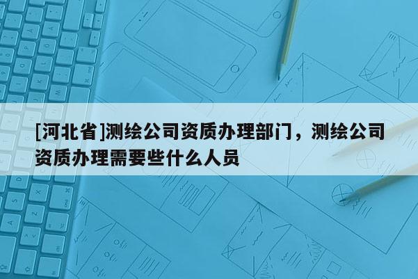 [河北省]測繪公司資質辦理部門，測繪公司資質辦理需要些什么人員