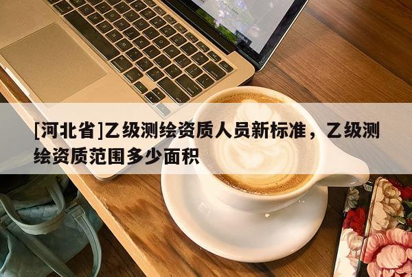 [河北省]乙級(jí)測(cè)繪資質(zhì)人員新標(biāo)準(zhǔn)，乙級(jí)測(cè)繪資質(zhì)范圍多少面積