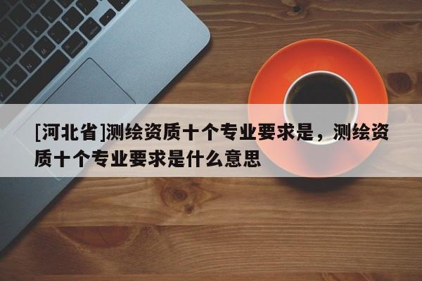 [河北省]測繪資質十個專業要求是，測繪資質十個專業要求是什么意思