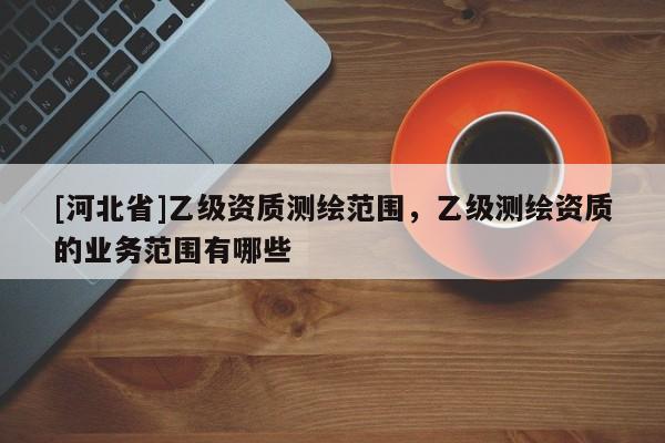 [河北省]乙級資質測繪范圍，乙級測繪資質的業務范圍有哪些