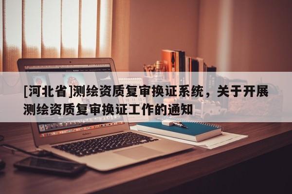 [河北省]測繪資質復審換證系統，關于開展測繪資質復審換證工作的通知