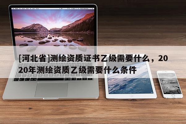 [河北省]測(cè)繪資質(zhì)證書乙級(jí)需要什么，2020年測(cè)繪資質(zhì)乙級(jí)需要什么條件