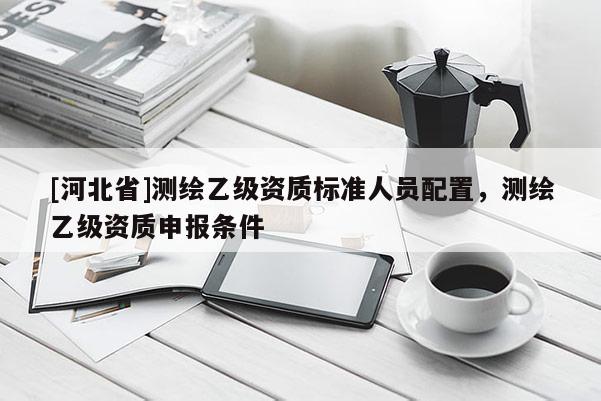 [河北省]測繪乙級資質標準人員配置，測繪乙級資質申報條件