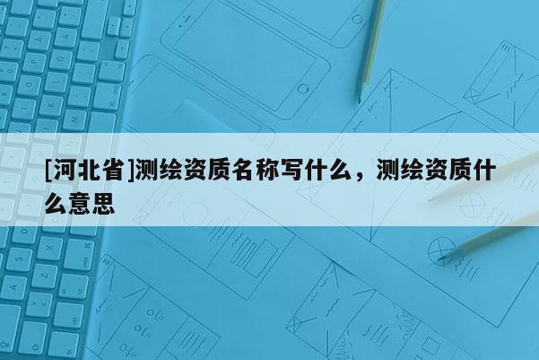 [河北省]測繪資質名稱寫什么，測繪資質什么意思