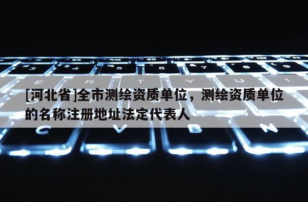 [河北省]全市測繪資質單位，測繪資質單位的名稱注冊地址法定代表人
