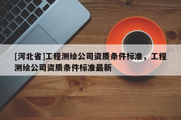 [河北省]工程測繪公司資質(zhì)條件標(biāo)準(zhǔn)，工程測繪公司資質(zhì)條件標(biāo)準(zhǔn)最新