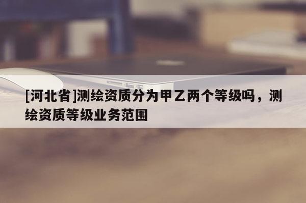 [河北省]測繪資質分為甲乙兩個等級嗎，測繪資質等級業務范圍