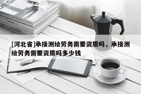[河北省]承接測繪勞務需要資質嗎，承接測繪勞務需要資質嗎多少錢
