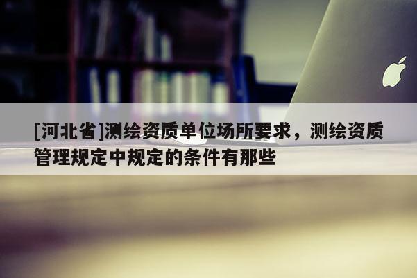 [河北省]測(cè)繪資質(zhì)單位場(chǎng)所要求，測(cè)繪資質(zhì)管理規(guī)定中規(guī)定的條件有那些