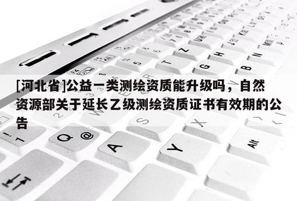 [河北省]公益一類測繪資質能升級嗎，自然資源部關于延長乙級測繪資質證書有效期的公告