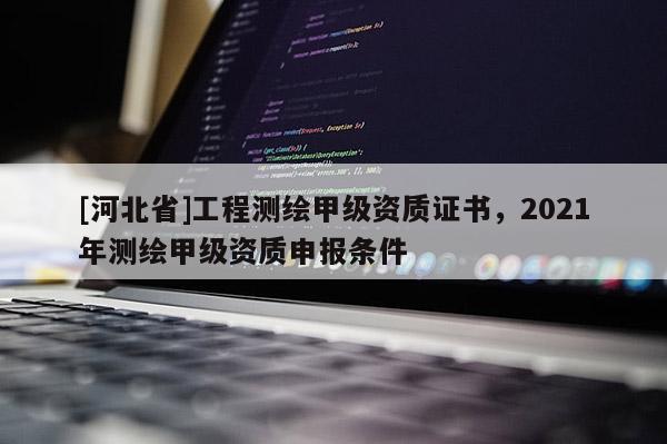 [河北省]工程測繪甲級資質證書，2021年測繪甲級資質申報條件