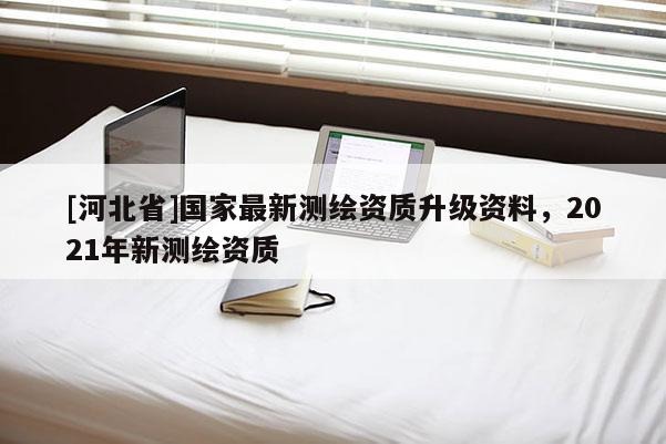 [河北省]國家最新測繪資質(zhì)升級資料，2021年新測繪資質(zhì)