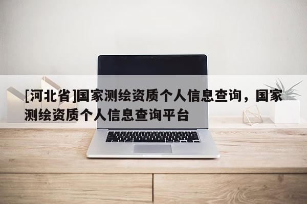 [河北省]國(guó)家測(cè)繪資質(zhì)個(gè)人信息查詢，國(guó)家測(cè)繪資質(zhì)個(gè)人信息查詢平臺(tái)