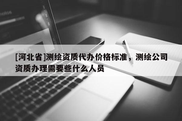 [河北省]測繪資質(zhì)代辦價格標(biāo)準(zhǔn)，測繪公司資質(zhì)辦理需要些什么人員