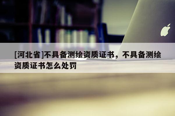 [河北省]不具備測繪資質證書，不具備測繪資質證書怎么處罰