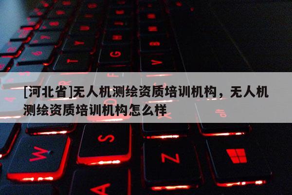 [河北省]無人機測繪資質培訓機構，無人機測繪資質培訓機構怎么樣