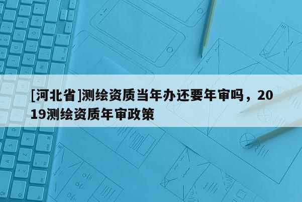 [河北省]測繪資質當年辦還要年審嗎，2019測繪資質年審政策