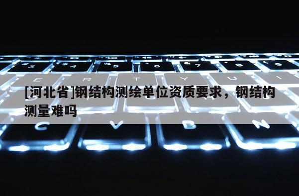 [河北省]鋼結(jié)構(gòu)測(cè)繪單位資質(zhì)要求，鋼結(jié)構(gòu)測(cè)量難嗎