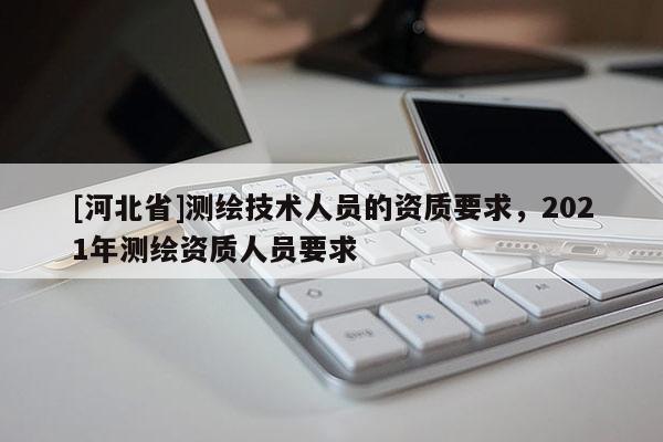 [河北省]測繪技術人員的資質要求，2021年測繪資質人員要求