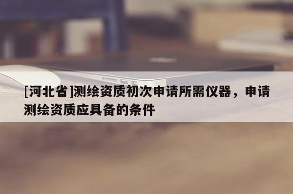 [河北省]測繪資質初次申請所需儀器，申請測繪資質應具備的條件