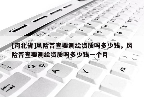 [河北省]風險普查要測繪資質嗎多少錢，風險普查要測繪資質嗎多少錢一個月