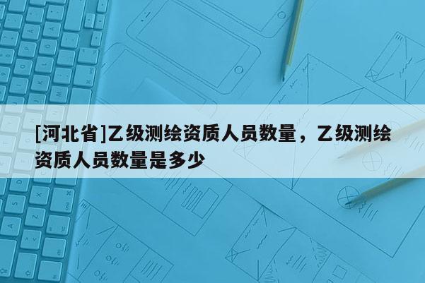 [河北省]乙級測繪資質人員數量，乙級測繪資質人員數量是多少