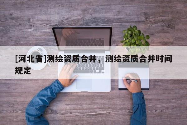 [河北省]測繪資質(zhì)合并，測繪資質(zhì)合并時(shí)間規(guī)定