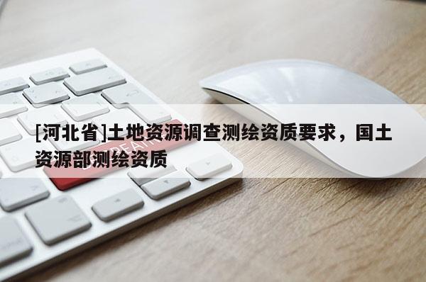 [河北省]土地資源調(diào)查測(cè)繪資質(zhì)要求，國(guó)土資源部測(cè)繪資質(zhì)