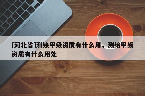 [河北省]測繪甲級資質(zhì)有什么用，測繪甲級資質(zhì)有什么用處